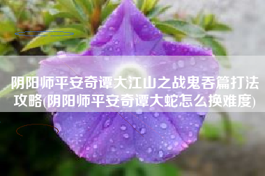 阴阳师平安奇谭大江山之战鬼吞篇打法攻略(阴阳师平安奇谭大蛇怎么换难度)