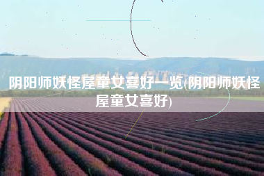阴阳师妖怪屋童女喜好一览(阴阳师妖怪屋童女喜好)