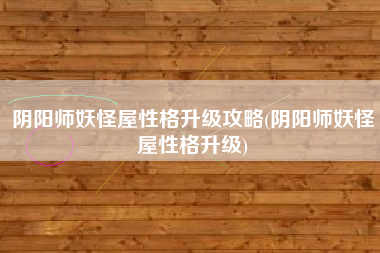 阴阳师妖怪屋性格升级攻略(阴阳师妖怪屋性格升级)