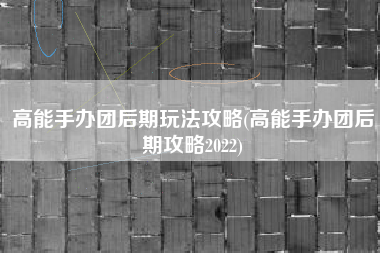 高能手办团后期玩法攻略(高能手办团后期攻略2022)