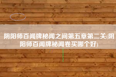 阴阳师百闻牌秘闻之间第五章第二关(阴阳师百闻牌秘闻卷买哪个好)