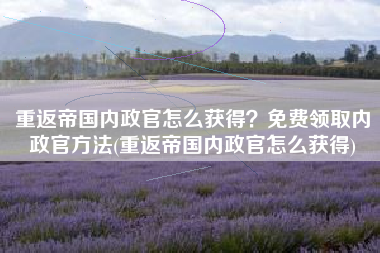重返帝国内政官怎么获得？免费领取内政官方法(重返帝国内政官怎么获得)