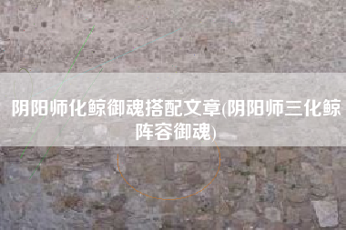 阴阳师化鲸御魂搭配文章(阴阳师三化鲸阵容御魂)