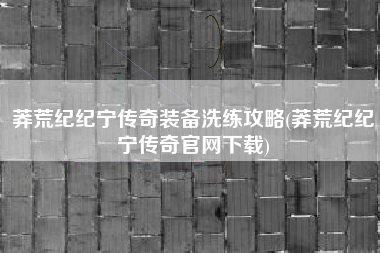 莽荒纪纪宁传奇装备洗练攻略(莽荒纪纪宁传奇官网下载)