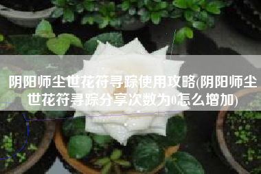 阴阳师尘世花符寻踪使用攻略(阴阳师尘世花符寻踪分享次数为0怎么增加)