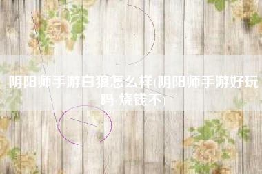 阴阳师手游白狼怎么样(阴阳师手游好玩吗 烧钱不)