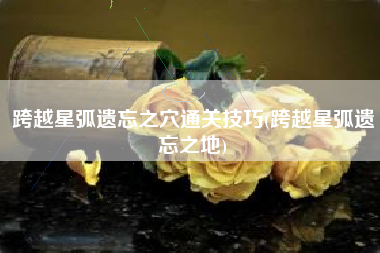跨越星弧遗忘之穴通关技巧(跨越星弧遗忘之地)