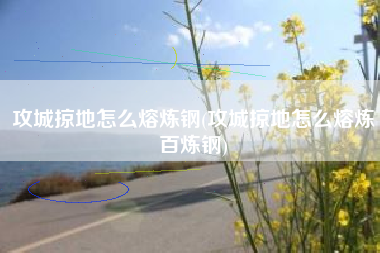 攻城掠地怎么熔炼钢(攻城掠地怎么熔炼百炼钢)