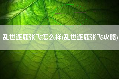 乱世逐鹿张飞怎么样(乱世逐鹿张飞攻略)