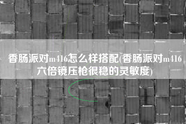 香肠派对m416怎么样搭配(香肠派对m416六倍镜压枪很稳的灵敏度)