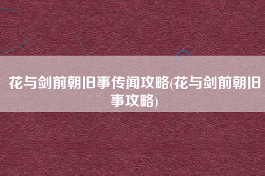 花与剑前朝旧事传闻攻略(花与剑前朝旧事攻略)