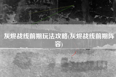 灰烬战线前期玩法攻略(灰烬战线前期阵容)