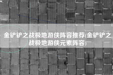 金铲铲之战极地游侠阵容推荐(金铲铲之战极地游侠元素阵容)