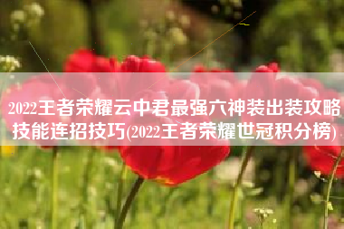 2022王者荣耀云中君最强六神装出装攻略技能连招技巧(2022王者荣耀世冠积分榜)