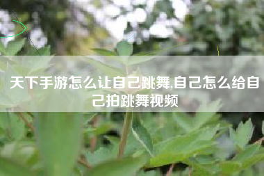 天下手游怎么让自己跳舞,自己怎么给自己拍跳舞视频