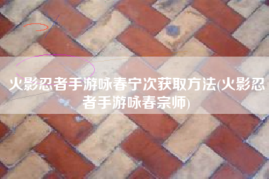 火影忍者手游咏春宁次获取方法(火影忍者手游咏春宗师)