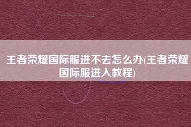 王者荣耀国际服进不去怎么办(王者荣耀国际服进入教程)