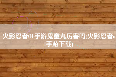 火影忍者OL手游鬼童丸厉害吗(火影忍者ol手游下载)