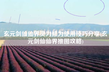 玄元剑仙仙界灵力修为使用技巧分享(玄元剑仙仙界推图攻略)