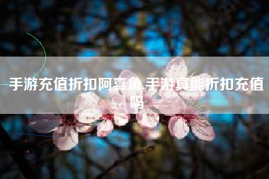 手游充值折扣阿喜鱼,手游真能折扣充值吗