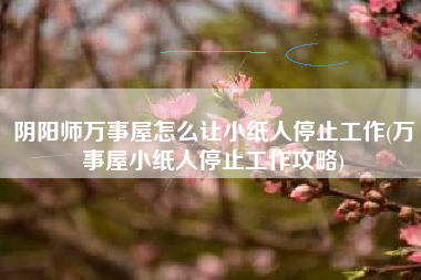 阴阳师万事屋怎么让小纸人停止工作(万事屋小纸人停止工作攻略)