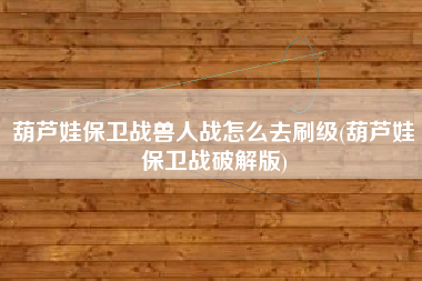 葫芦娃保卫战兽人战怎么去刷级(葫芦娃保卫战破解版)