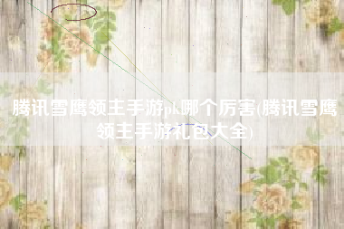 腾讯雪鹰领主手游pk哪个厉害(腾讯雪鹰领主手游礼包大全)