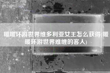暖暖环游世界维多利亚女王怎么获得(暖暖环游世界难缠的客人)