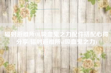 辐射避难所OL吸血鬼之力配件搭配心得分享(辐射避难所ol吸血鬼之力)