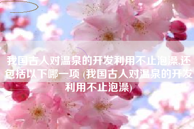 我国古人对温泉的开发利用不止泡澡,还包括以下哪一项 (我国古人对温泉的开发利用不止泡澡)