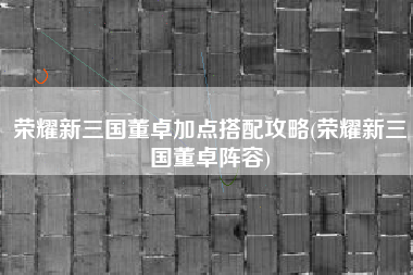 荣耀新三国董卓加点搭配攻略(荣耀新三国董卓阵容)