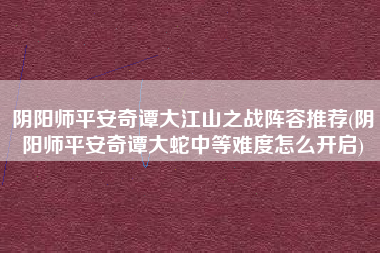 阴阳师平安奇谭大江山之战阵容推荐(阴阳师平安奇谭大蛇中等难度怎么开启)