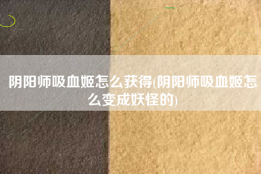 阴阳师吸血姬怎么获得(阴阳师吸血姬怎么变成妖怪的)