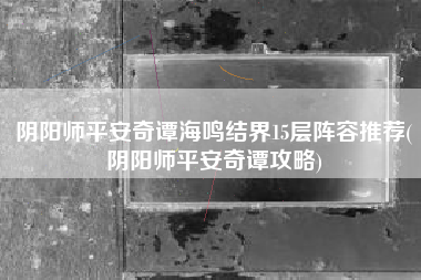 阴阳师平安奇谭海鸣结界15层阵容推荐(阴阳师平安奇谭攻略)