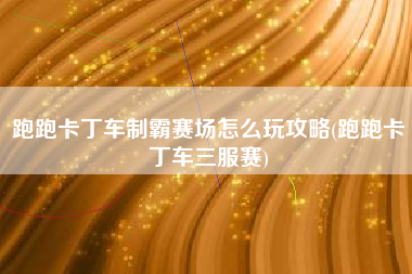 跑跑卡丁车制霸赛场怎么玩攻略(跑跑卡丁车三服赛)
