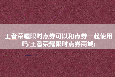 王者荣耀限时点券可以和点券一起使用吗(王者荣耀限时点券商城)