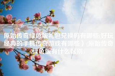 原始传奇绿色版礼包兑换码有哪些(好玩经典的手机传奇游戏有哪些）(原始传奇绿色版有什么区别)