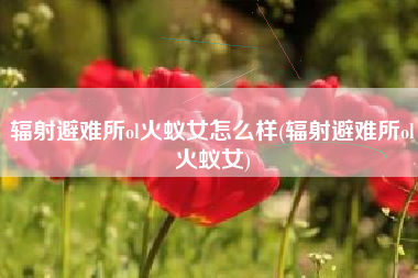 辐射避难所ol火蚁女怎么样(辐射避难所ol火蚁女)