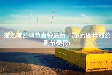 猫之城公测节奏榜最新一览(云图计划公测节奏榜)