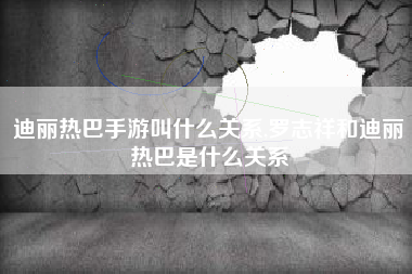 迪丽热巴手游叫什么关系,罗志祥和迪丽热巴是什么关系