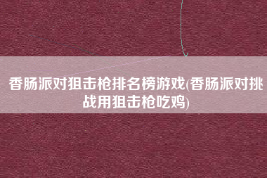 香肠派对狙击枪排名榜游戏(香肠派对挑战用狙击枪吃鸡)