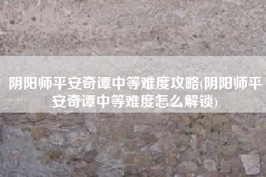 阴阳师平安奇谭中等难度攻略(阴阳师平安奇谭中等难度怎么解锁)