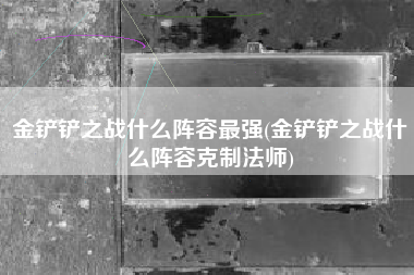 金铲铲之战什么阵容最强(金铲铲之战什么阵容克制法师)