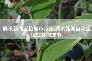 腾讯新闻定位城市方法(腾讯新闻自动定位在其他城市)