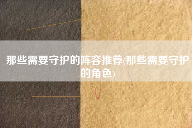 那些需要守护的阵容推荐(那些需要守护的角色)
