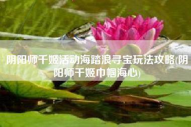 阴阳师千姬活动海踏浪寻宝玩法攻略(阴阳师千姬巾帼海心)