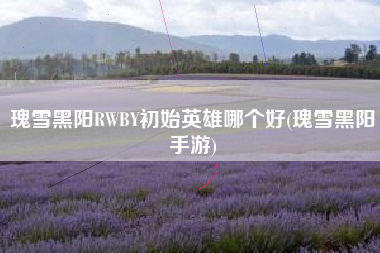瑰雪黑阳RWBY初始英雄哪个好(瑰雪黑阳手游)