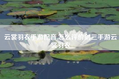 云裳羽衣手游配音,怎么评价剑三手游云裳羽衣