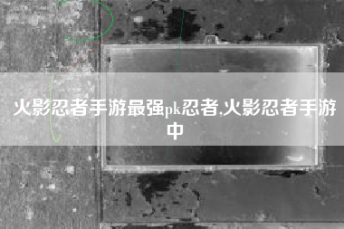 火影忍者手游最强pk忍者,火影忍者手游中