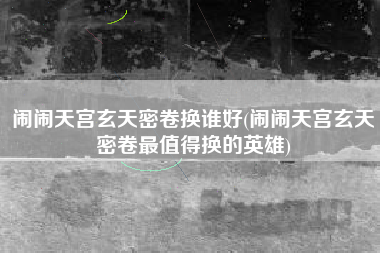 闹闹天宫玄天密卷换谁好(闹闹天宫玄天密卷最值得换的英雄)